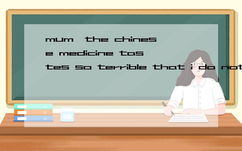 mum,the chinese medicine tastes so terrible that i do not want to take it.but ,dear,it is good for you .的中文
