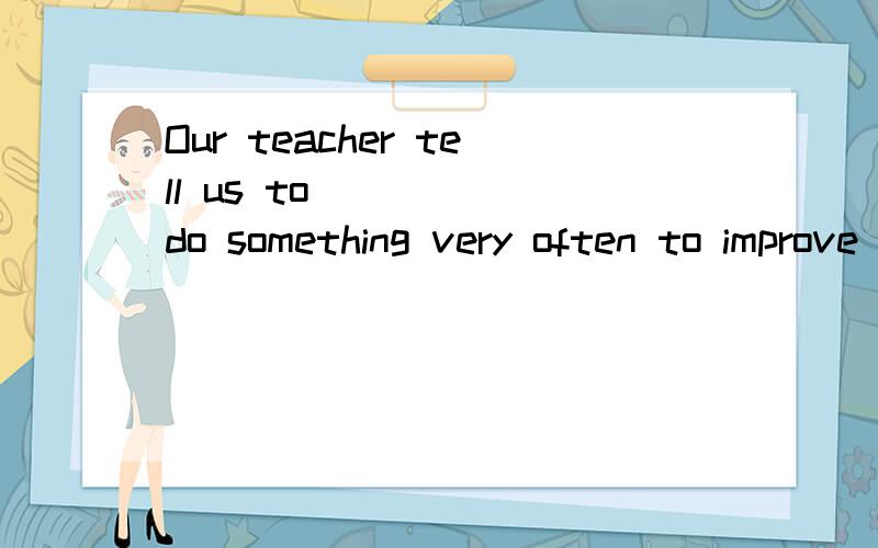 Our teacher tell us to ___ (do something very often to improve one's skills)our ...Our teacher tell us to ___ (do something very often to improve one's skills)our spoken English every day.