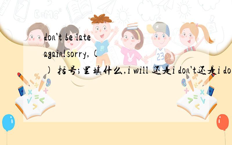 don't be late again!sorry,( ) 括号；里填什么,i will 还是i don't还是i do