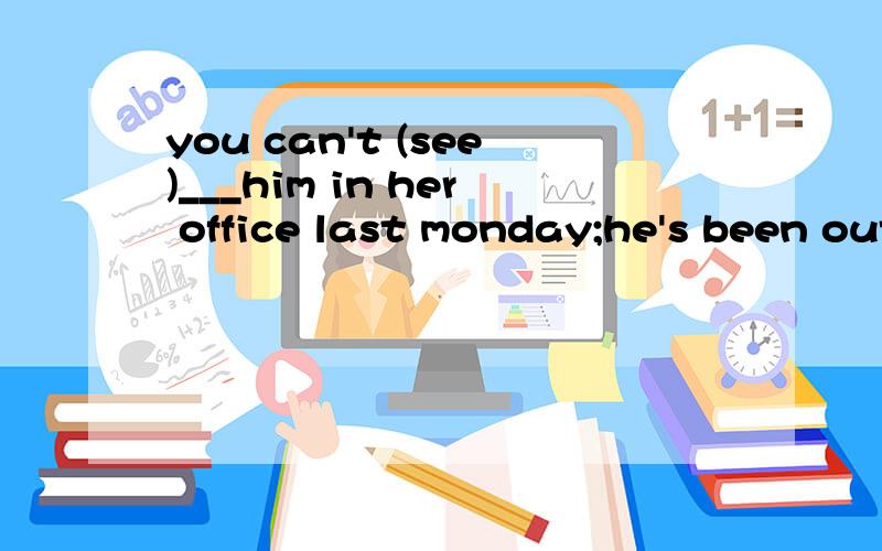 you can't (see)___him in her office last monday;he's been out of town for a month.空格应该如何填写?