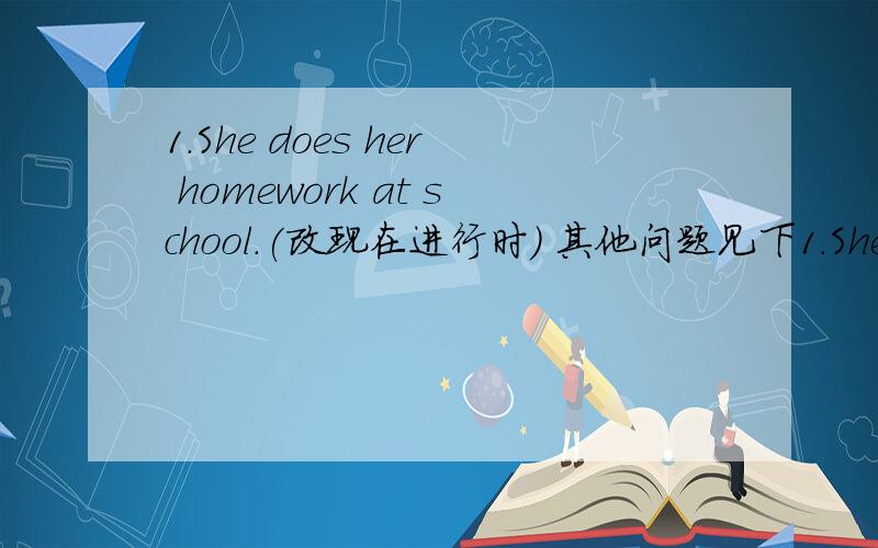 1.She does her homework at school.(改现在进行时) 其他问题见下1.She does her homework at school.(改现在进行时)2.Jenny's sister a (student).(对括号内的进行提问)3.The lamps are (above the desk).(对括号内的进行提问)4.J