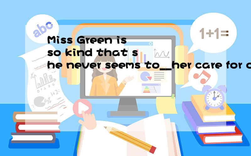 Miss Green is so kind that she never seems to__her care for others