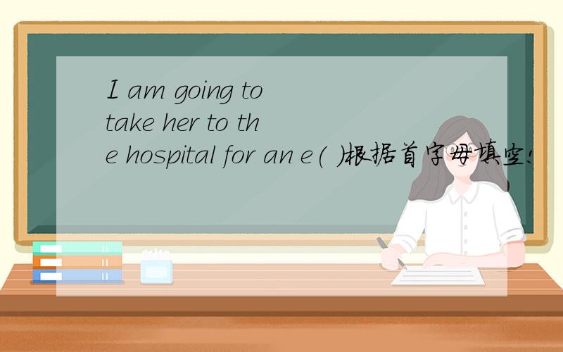 I am going to take her to the hospital for an e( ）根据首字母填空!
