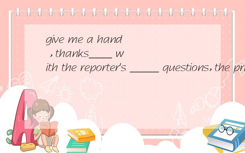give me a hand ,thanks____ with the reporter's _____ questions,the prime minster had much trouble answering them.A faced ,absurd B to face,strange C faced,pointed D faced,resonable补充句子完整好吗