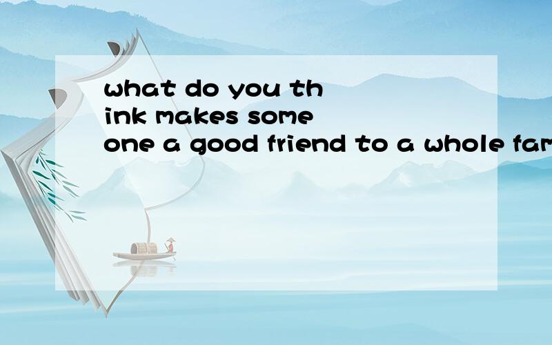 what do you think makes someone a good friend to a whole family?