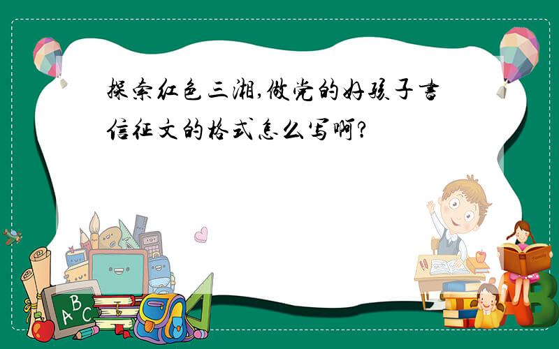 探索红色三湘,做党的好孩子书信征文的格式怎么写啊?