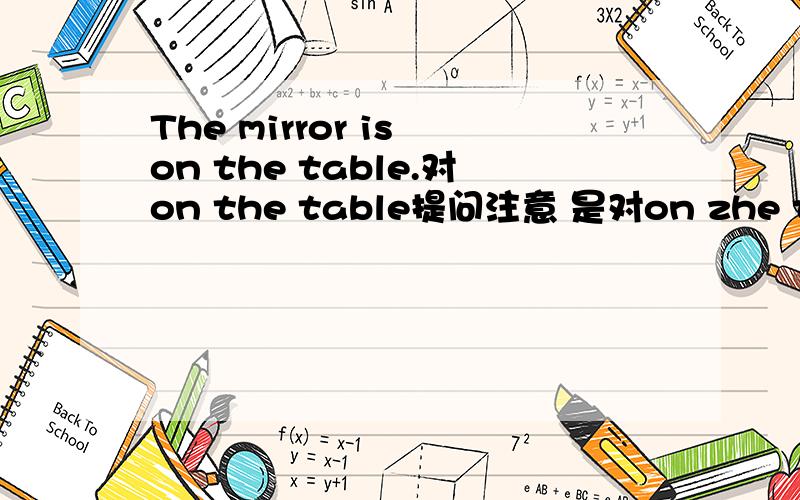The mirror is on the table.对on the table提问注意 是对on zhe table提问 不是对整个句子提问