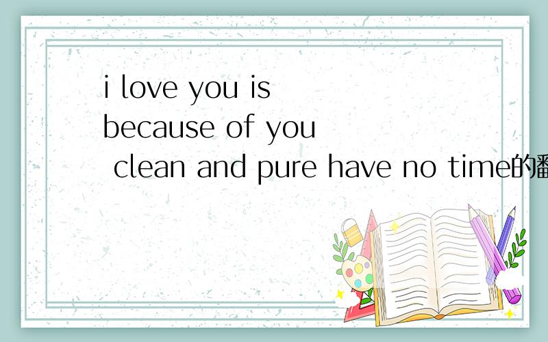i love you is because of you clean and pure have no time的翻译