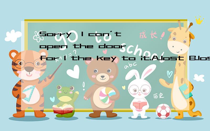 Sorry,I can’t open the door,for I the key to it.A.lost B.lose C.had lost D.have lost此题为什么选A.而不选D呢?