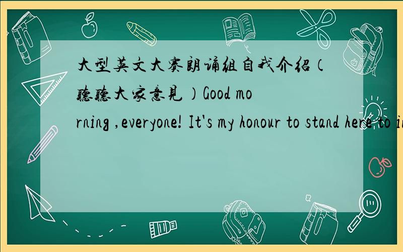 大型英文大赛朗诵组自我介绍（听听大家意见）Good morning ,everyone! It's my honour to stand here to introduce myself.My name is Zhang Tianlong.My friends call me Robin.I'm ___years old. There are three people in my family. Thay are