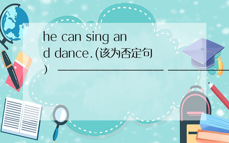 he can sing and dance.(该为否定句） —————————— ———————————谢谢了我不懂