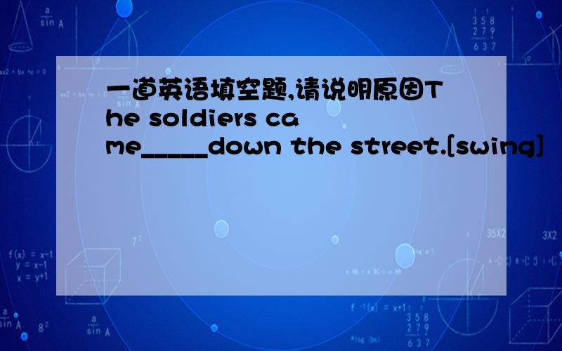 一道英语填空题,请说明原因The soldiers came_____down the street.[swing]