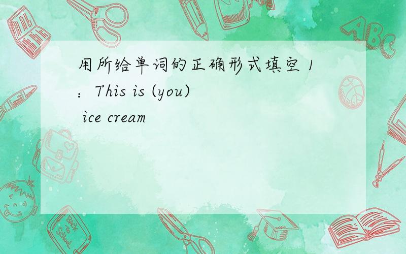 用所给单词的正确形式填空 1：This is (you) ice cream