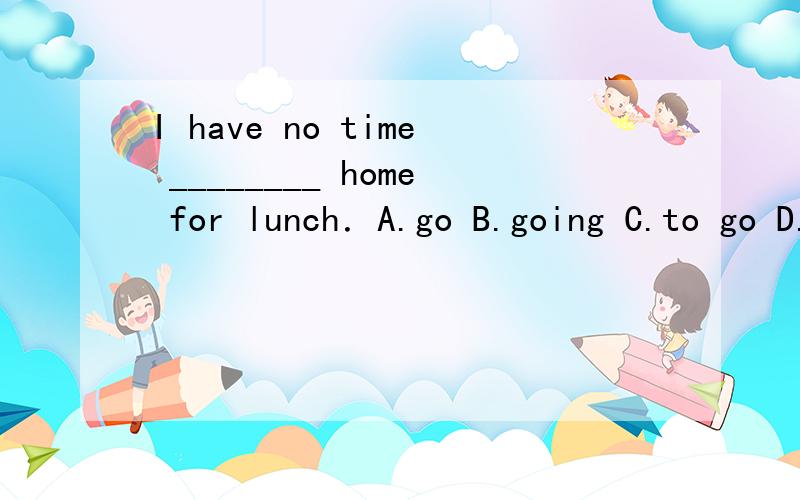 I have no time ________ home for lunch．A.go B.going C.to go D.to go to