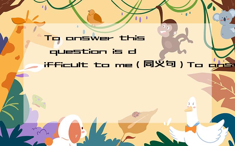 To answer this question is difficult to me（同义句）To answer this question is difficult to me(同义句）