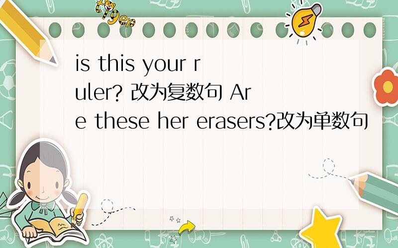 is this your ruler? 改为复数句 Are these her erasers?改为单数句