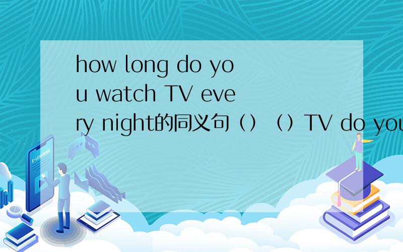 how long do you watch TV every night的同义句（）（）TV do you watch every night