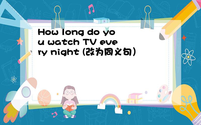 How long do you watch TV every night (改为同义句）