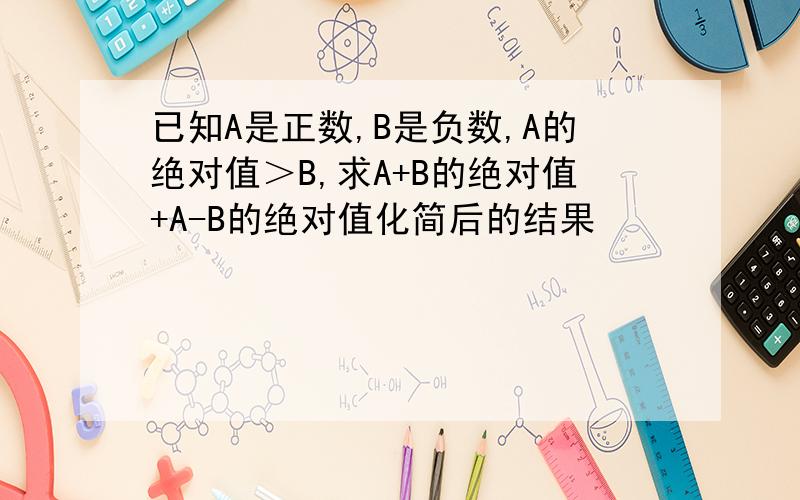 已知A是正数,B是负数,A的绝对值＞B,求A+B的绝对值+A-B的绝对值化简后的结果