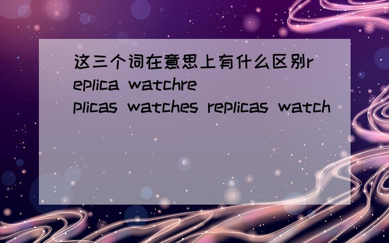 这三个词在意思上有什么区别replica watchreplicas watches replicas watch