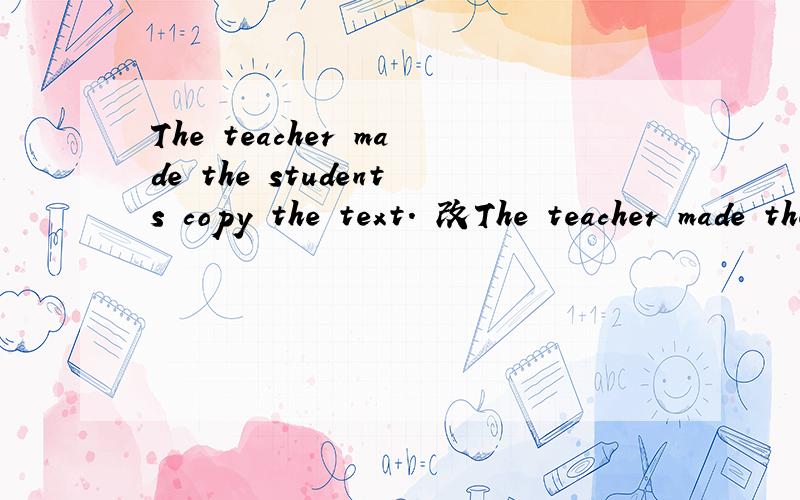 The teacher made the students copy the text. 改The teacher made the students copy the text.    改为被动句