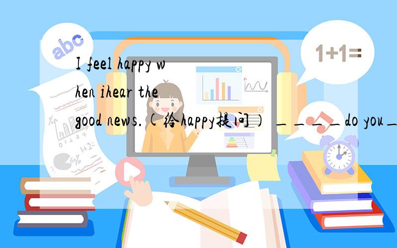 I feel happy when ihear the good news.(给happy提问） ____do you_____when you hear the good news?
