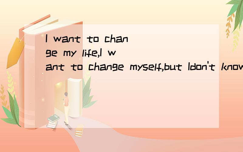 I want to change my life,I want to change myself,but Idon't know how can I d谁能帮我翻一下