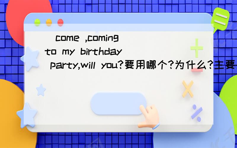 （come ,coming）to my birthday party,will you?要用哪个?为什么?主要是为什么?