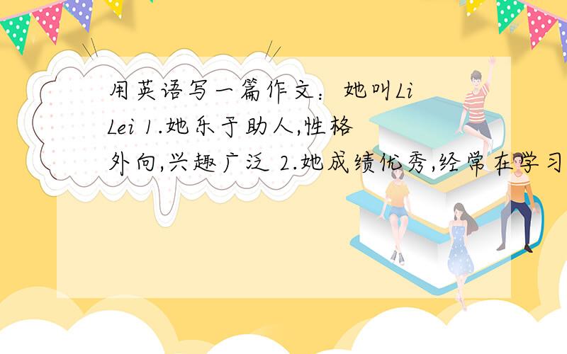 用英语写一篇作文：她叫Li Lei 1.她乐于助人,性格外向,兴趣广泛 2.她成绩优秀,经常在学习上帮助我.用英语写一篇作文：她叫Li Lei1.她乐于助人,性格外向,兴趣广泛2.她成绩优秀,经常在学习上