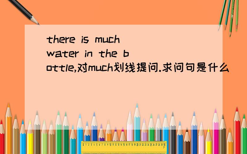 there is much water in the bottle,对much划线提问.求问句是什么