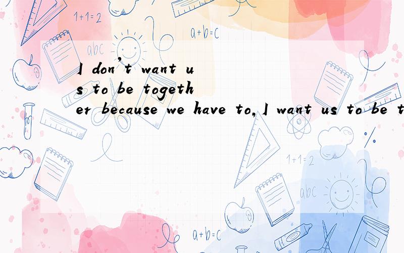 I don't want us to be together because we have to,I want us to be together because we want to翻译成中文