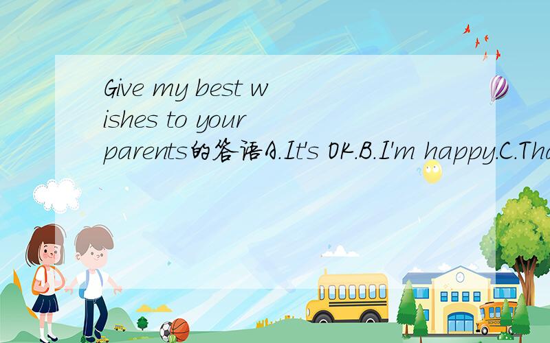 Give my best wishes to your parents的答语A.It's OK.B.I'm happy.C.That's right.D.That's nice of you.