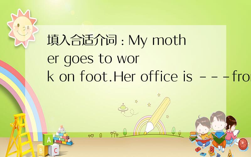 填入合适介词：My mother goes to work on foot.Her office is ---from our building.