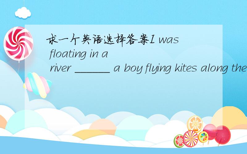 求一个英语选择答案I was floating in a river ______ a boy flying kites along the river bank .A watching B watch C to watch D watched