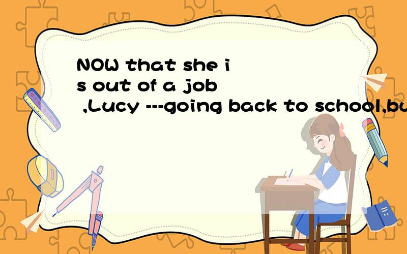 NOW that she is out of a job ,Lucy ---going back to school,but she hasn’t decided yet.1.had considered 2.has been cosidering 3.considered 4.is going to consider