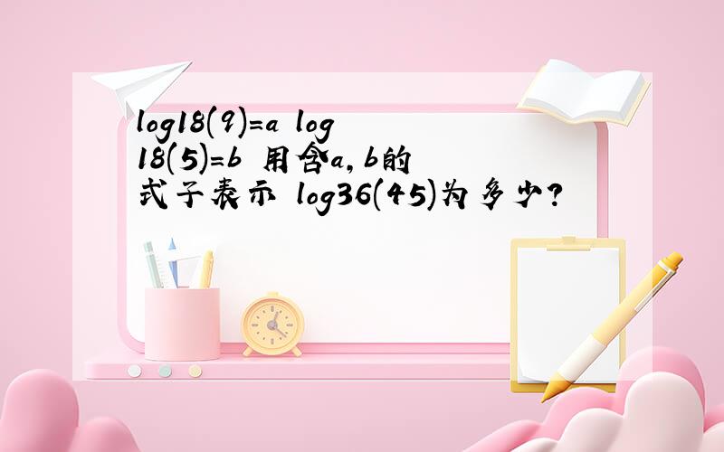 log18(9)=a log18(5)=b 用含a,b的式子表示 log36(45)为多少?
