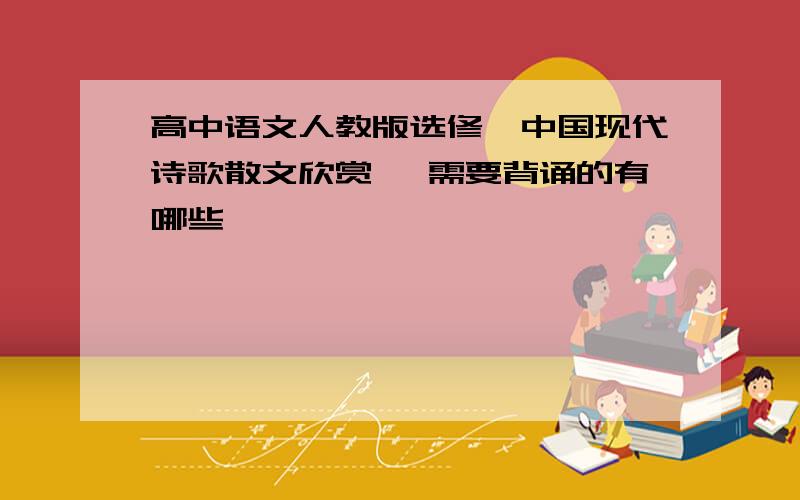 高中语文人教版选修《中国现代诗歌散文欣赏》 需要背诵的有哪些