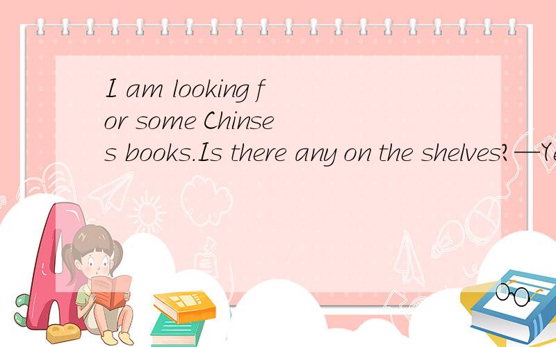 I am looking for some Chinses books.Is there any on the shelves?—Yes.There are some over there.前面说的Chinese books是复数,为什么后面用Is there any不用Are there any?为什么Is there any后面没有主语?省略了就不用Are了吗?