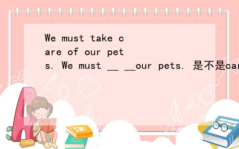 We must take care of our pets. We must __ __our pets. 是不是care of和look after都可以?