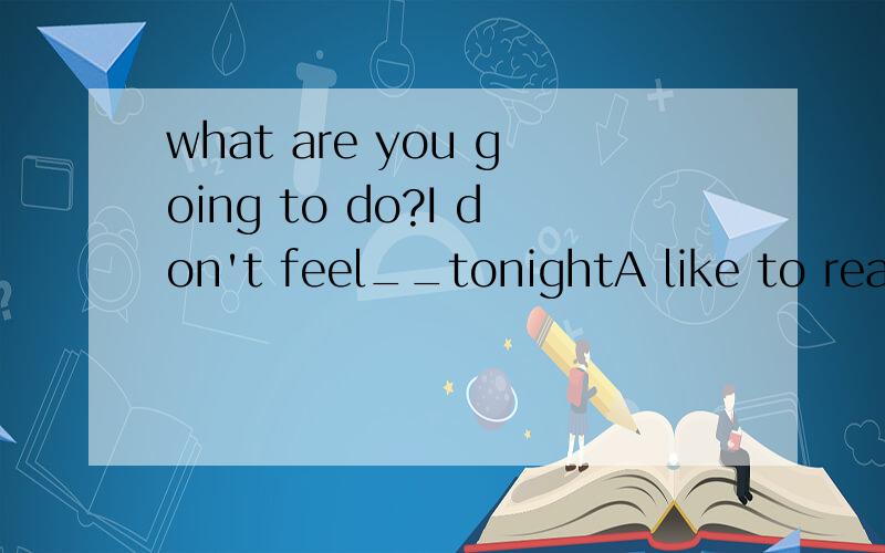 what are you going to do?I don't feel__tonightA like to read B like I'm going to read C reading D like reading
