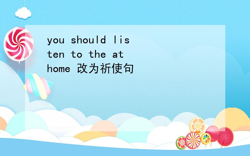 you should listen to the at home 改为祈使句