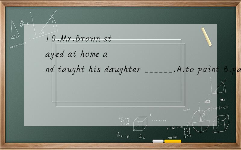 10.Mr.Brown stayed at home and taught his daughter ______.A.to paint B.painting C.painted D.paint 选什么 为什么