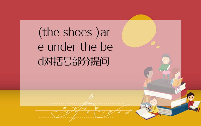 (the shoes )are under the bed对括号部分提问