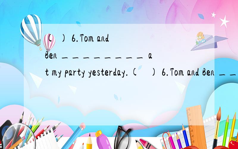 ( ) 6.Tom and Ben ________ at my party yesterday.(   ) 6.Tom and Ben ________ at my party yesterday.           A.were                B.was                  C.are(   ) 7.My mother _________ by car everyday.           A.go to work  B.goes to work