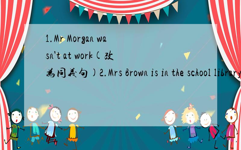 1.Mr Morgan wasn't at work(改为同义句)2.Mrs Brown is in the school library(用just now改写)3.the,dance,in,section,the,jazz,are,front,of,CDs(连词成句)4.upstairs(反义词)5.猫正在往树上爬The cat____ ____ ____ the tree6.My mother is a
