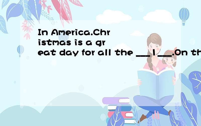 In America.Christmas is a great day for all the ___1___.On that day shops and schools are not __2__.Almost every __3___ has a Christmas __4___ on the house.People __5___ their Christmas trees very __6___.They put many colored bulbs in the trees.So th