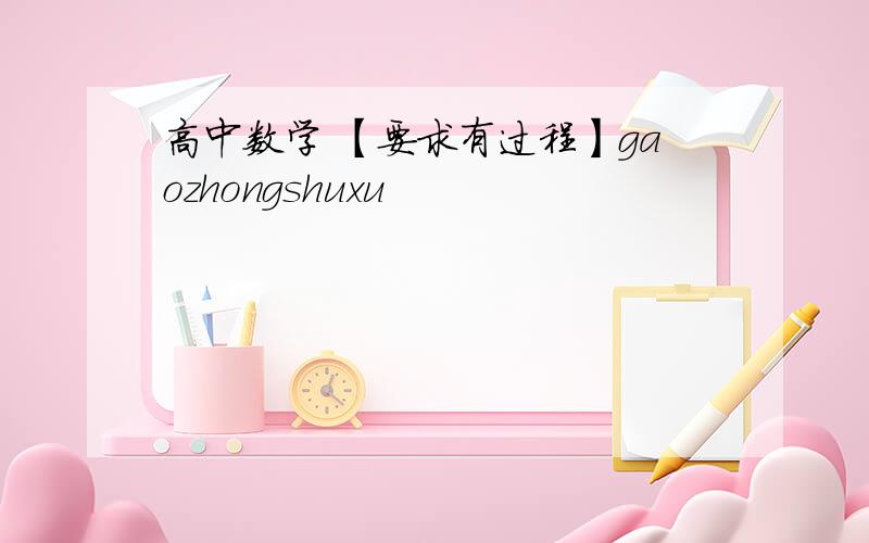 高中数学 【要求有过程】gaozhongshuxu
