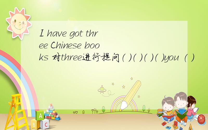 I have got three Chinese books 对three进行提问（ ）（ ）（ ）（ ）you ( )