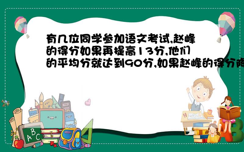 有几位同学参加语文考试,赵峰的得分如果再提高13分,他们的平均分就达到90分,如果赵峰的得分降低5分,他