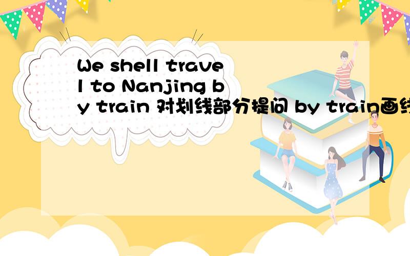 We shell travel to Nanjing by train 对划线部分提问 by train画线